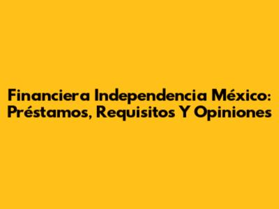 Financiera Independencia México: Préstamos, Requisitos Y Opiniones