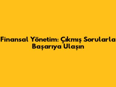 Finansal Yönetim: Çıkmış Sorularla Başarıya Ulaşın