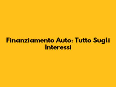 Finanziamento Auto: Tutto Sugli Interessi