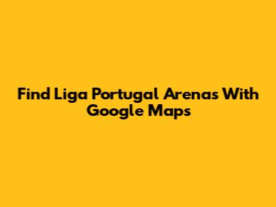 Find Liga Portugal Arenas With Google Maps