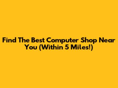 Find The Best Computer Shop Near You (Within 5 Miles!)