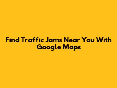 Find Traffic Jams Near You With Google Maps