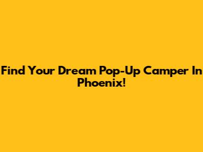 Find Your Dream Pop-Up Camper In Phoenix!