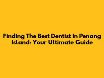 Finding The Best Dentist In Penang Island: Your Ultimate Guide