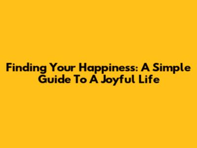 Finding Your Happiness: A Simple Guide To A Joyful Life