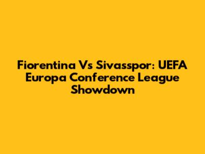 Fiorentina Vs Sivasspor: UEFA Europa Conference League Showdown