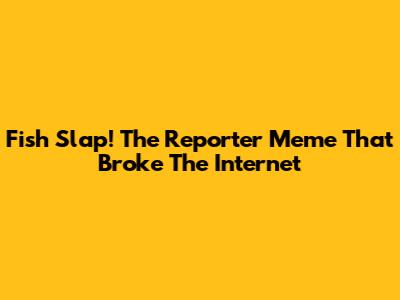Fish Slap! The Reporter Meme That Broke The Internet
