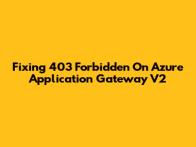 Fixing 403 Forbidden On Azure Application Gateway V2