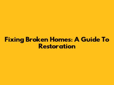 Fixing Broken Homes: A Guide To Restoration