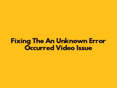 Fixing The 'An Unknown Error Occurred' Video Issue