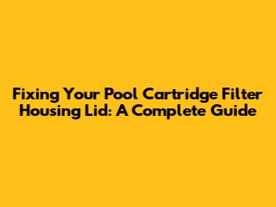 Fixing Your Pool Cartridge Filter Housing Lid: A Complete Guide