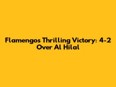 Flamengo's Thrilling Victory: 4-2 Over Al Hilal