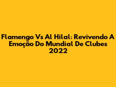 Flamengo Vs Al Hilal: Revivendo A Emoção Do Mundial De Clubes 2022