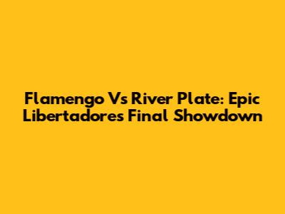 Flamengo Vs River Plate: Epic Libertadores Final Showdown