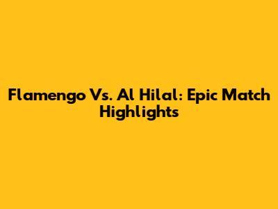 Flamengo Vs. Al Hilal: Epic Match Highlights