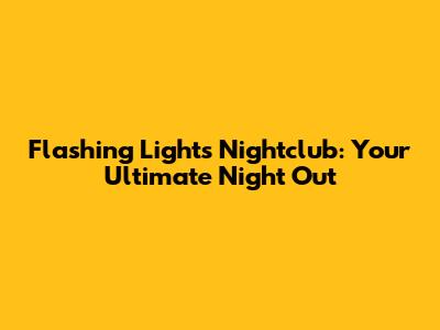 Flashing Lights Nightclub: Your Ultimate Night Out