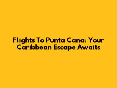 Flights To Punta Cana: Your Caribbean Escape Awaits