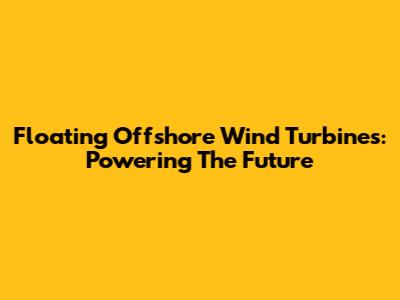 Floating Offshore Wind Turbines: Powering The Future