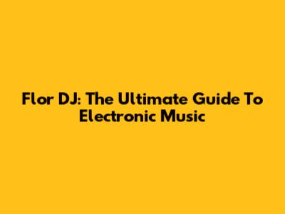 Flor DJ: The Ultimate Guide To Electronic Music