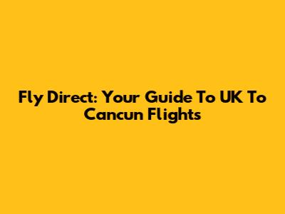 Fly Direct: Your Guide To UK To Cancun Flights