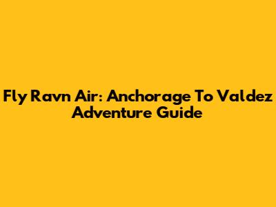 Fly Ravn Air: Anchorage To Valdez Adventure Guide