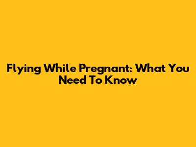 Flying While Pregnant: What You Need To Know