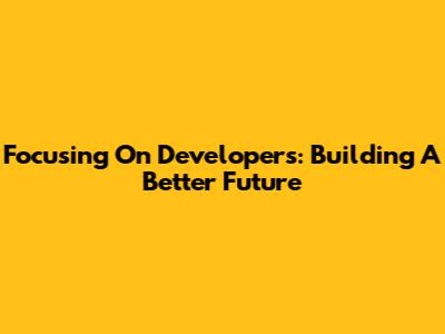 Focusing On Developers: Building A Better Future