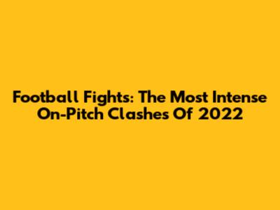 Football Fights: The Most Intense On-Pitch Clashes Of 2022