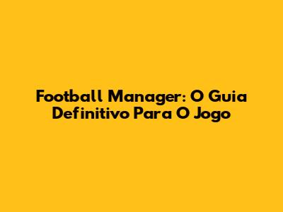 Football Manager: O Guia Definitivo Para O Jogo