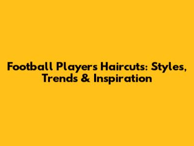 Football Players Haircuts: Styles, Trends & Inspiration