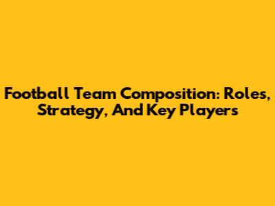 Football Team Composition: Roles, Strategy, And Key Players