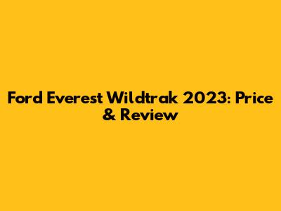 Ford Everest Wildtrak 2023: Price & Review