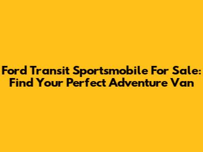 Ford Transit Sportsmobile For Sale: Find Your Perfect Adventure Van