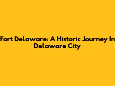 Fort Delaware: A Historic Journey In Delaware City