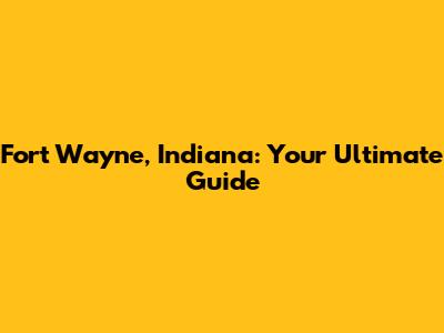 Fort Wayne, Indiana: Your Ultimate Guide
