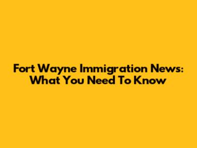 Fort Wayne Immigration News: What You Need To Know