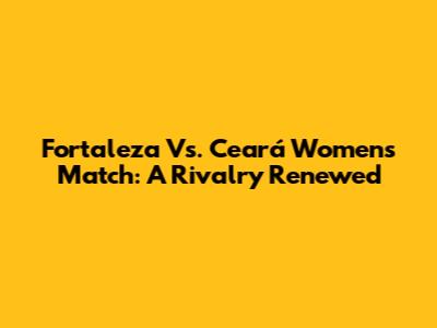 Fortaleza Vs. Ceará Women's Match: A Rivalry Renewed