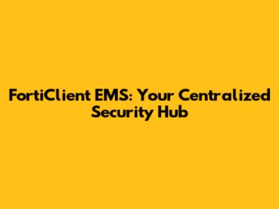 FortiClient EMS: Your Centralized Security Hub
