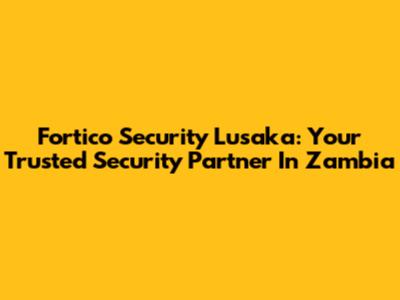 Fortico Security Lusaka: Your Trusted Security Partner In Zambia