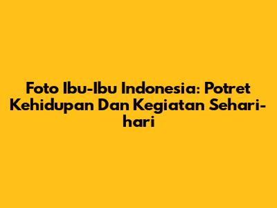 Foto Ibu-Ibu Indonesia: Potret Kehidupan Dan Kegiatan Sehari-hari