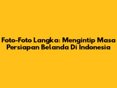 Foto-Foto Langka: Mengintip Masa Persiapan Belanda Di Indonesia