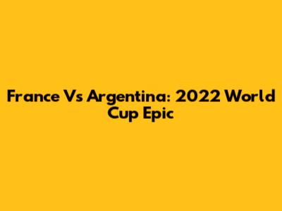 France Vs Argentina: 2022 World Cup Epic