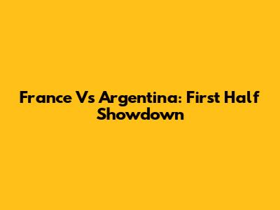 France Vs Argentina: First Half Showdown