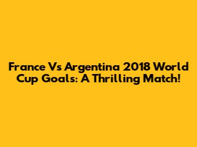 France Vs Argentina 2018 World Cup Goals: A Thrilling Match!