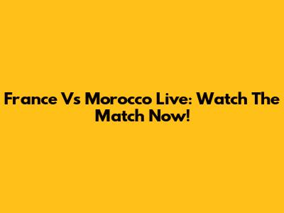 France Vs Morocco Live: Watch The Match Now!