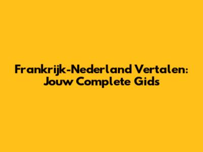 Frankrijk-Nederland Vertalen: Jouw Complete Gids