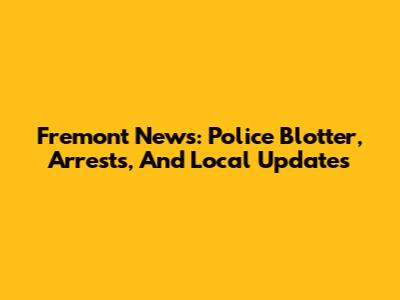 Fremont News: Police Blotter, Arrests, And Local Updates