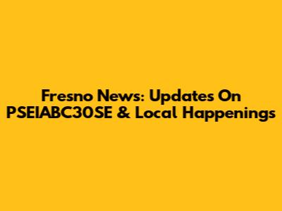 Fresno News: Updates On PSEIABC30SE & Local Happenings