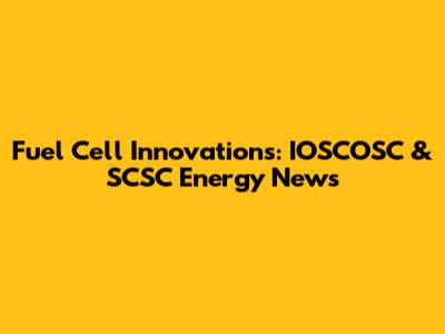Fuel Cell Innovations: IOSCOSC & SCSC Energy News