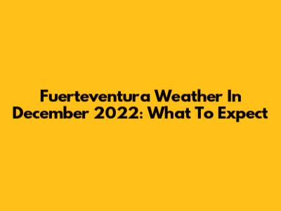 Fuerteventura Weather In December 2022: What To Expect
